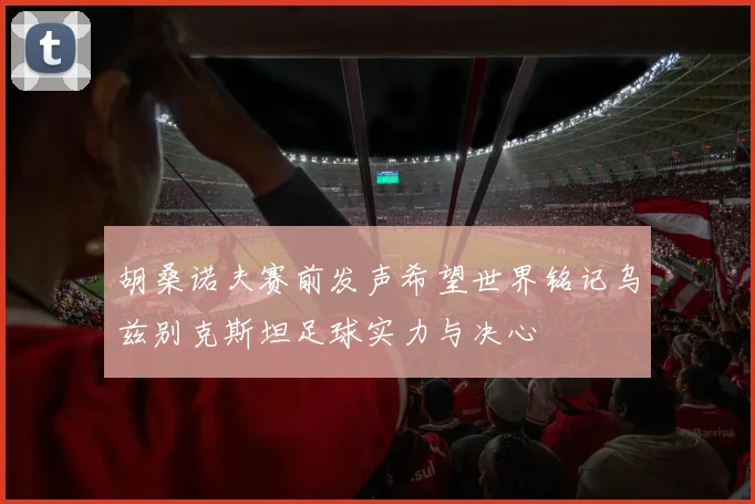 胡桑诺夫赛前发声希望世界铭记乌兹别克斯坦足球实力与决心