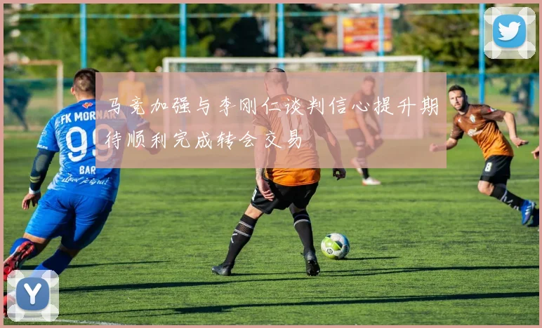 马竞加强与李刚仁谈判信心提升期待顺利完成转会交易