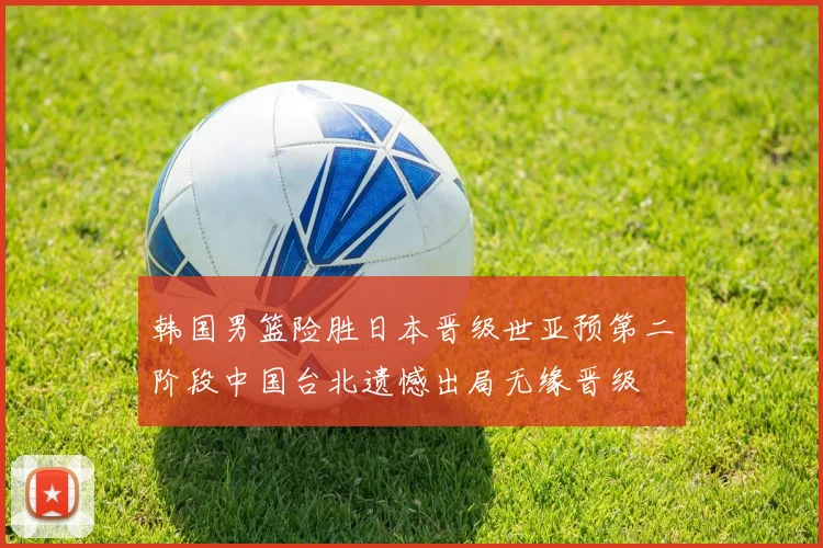 韩国男篮险胜日本晋级世亚预第二阶段中国台北遗憾出局无缘晋级