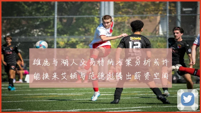 雄鹿与湖人交易特纳方案分析或许能换来艾顿与范德彪腾出薪资空间