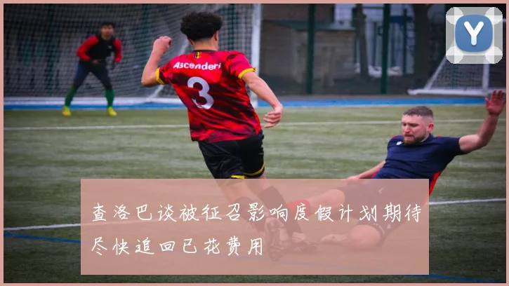 查洛巴谈被征召影响度假计划期待尽快追回已花费用