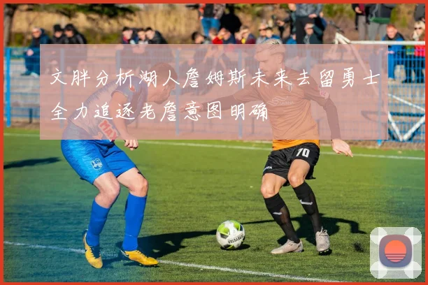 文胖分析湖人詹姆斯未来去留勇士全力追逐老詹意图明确